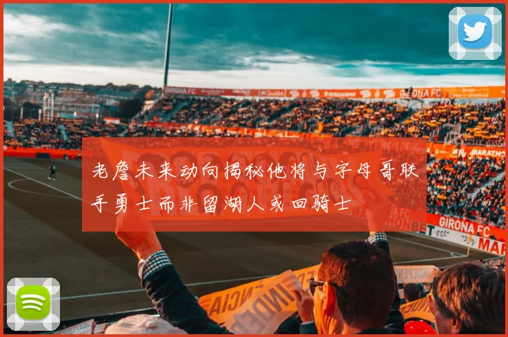 老詹未来动向揭秘他将与字母哥联手勇士而非留湖人或回骑士