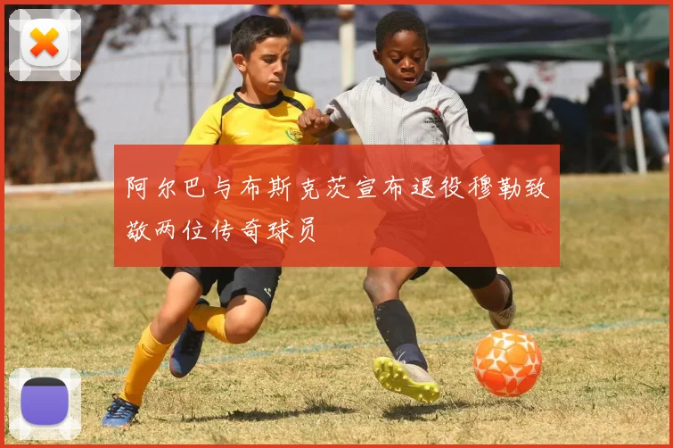 阿尔巴与布斯克茨宣布退役穆勒致敬两位传奇球员