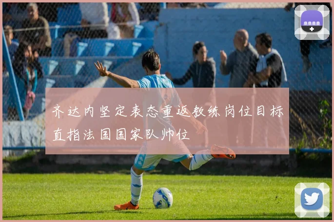 齐达内坚定表态重返教练岗位目标直指法国国家队帅位