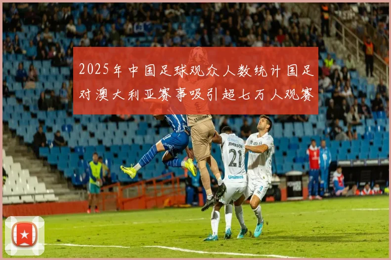 2025年中国足球观众人数统计国足对澳大利亚赛事吸引超七万人观赛
