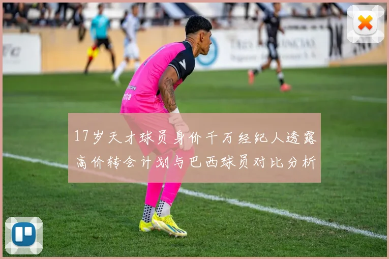 17岁天才球员身价千万经纪人透露高价转会计划与巴西球员对比分析