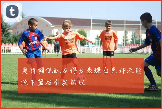 奥特调侃狄龙得分表现出色却未能抢下篮板引发热议