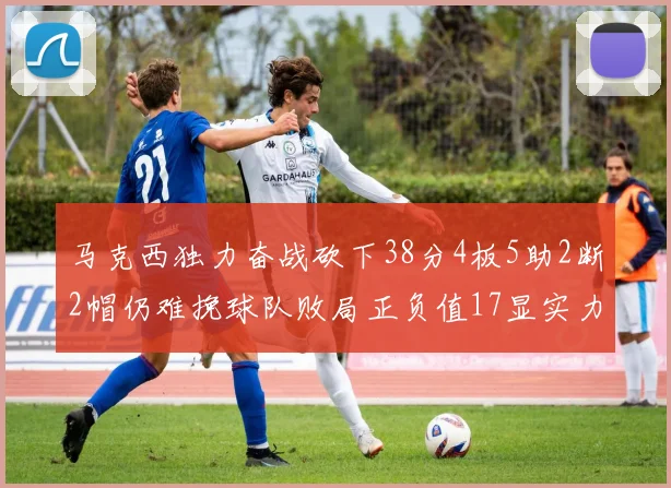 马克西独力奋战砍下38分4板5助2断2帽仍难挽球队败局正负值17显实力