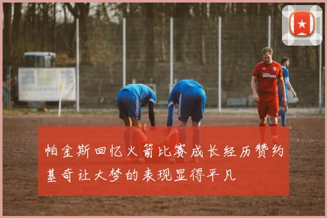 帕金斯回忆火箭比赛成长经历赞约基奇让大梦的表现显得平凡