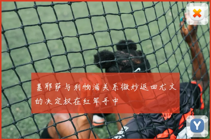 基耶萨与利物浦关系微妙返回尤文的决定权在红军手中