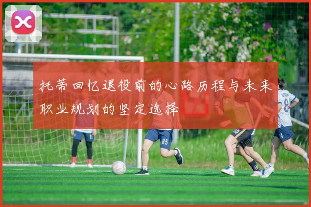 托蒂回忆退役前的心路历程与未来职业规划的坚定选择