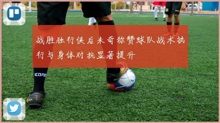 战胜独行侠后米奇称赞球队战术执行与身体对抗显著提升
