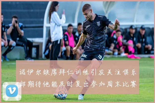 诺伊尔缺席拜仁训练引发关注俱乐部期待他能及时复出参加周末比赛