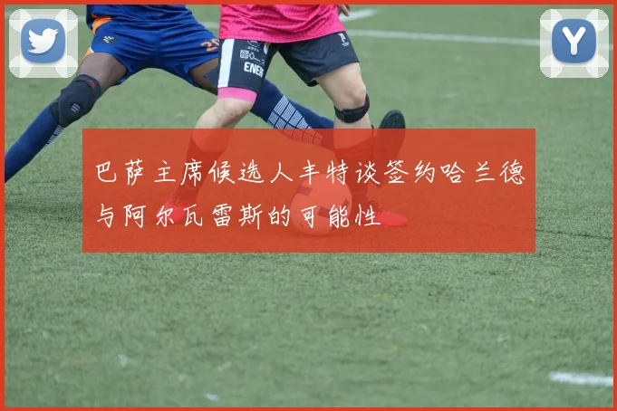 巴萨主席候选人丰特谈签约哈兰德与阿尔瓦雷斯的可能性