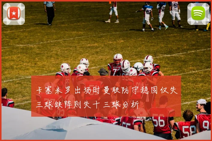 卡塞米罗出场时曼联防守稳固仅失三球缺阵则失十三球分析