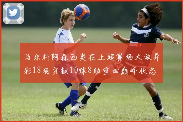 马尔科阿森西奥在土超赛场大放异彩18场贡献10球8助重回巅峰状态