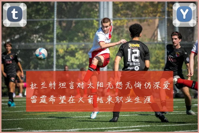 杜兰特坦言对太阳无怨无悔仍深爱雷霆希望在火箭结束职业生涯
