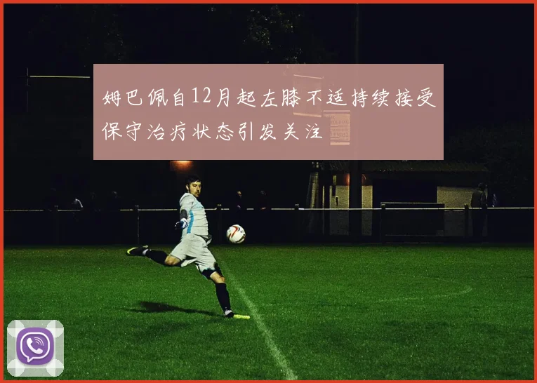 姆巴佩自12月起左膝不适持续接受保守治疗状态引发关注
