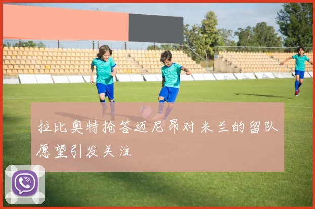 拉比奥特抢答迈尼昂对米兰的留队愿望引发关注