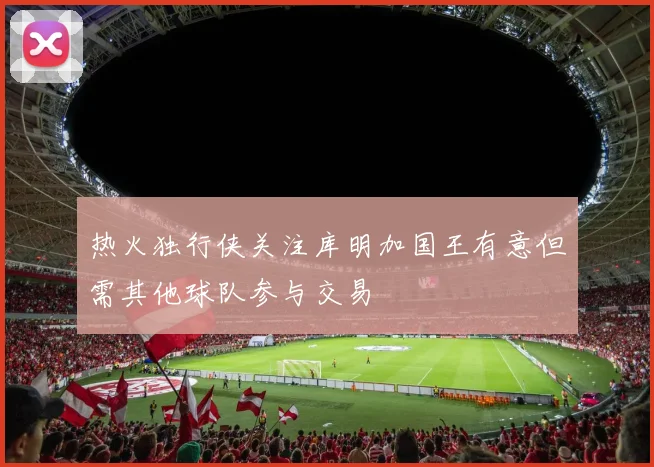 热火独行侠关注库明加国王有意但需其他球队参与交易