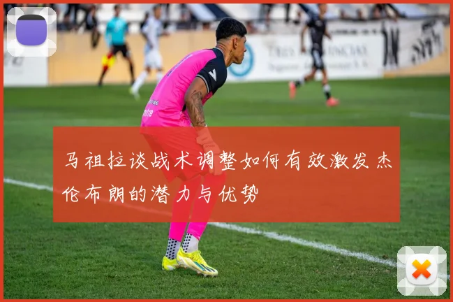 马祖拉谈战术调整如何有效激发杰伦布朗的潜力与优势