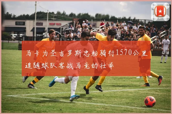 马卡为圣吉罗斯忠粉骑行1570公里追随球队客战马竞的壮举