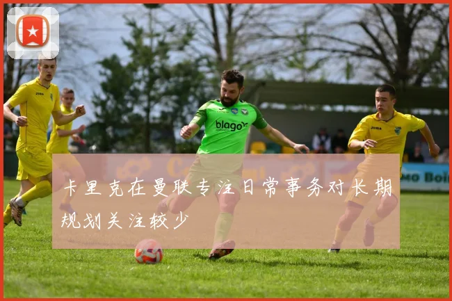 卡里克在曼联专注日常事务对长期规划关注较少