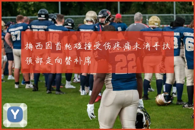 梅西因首轮碰撞受伤疼痛未消手扶颈部走向替补席