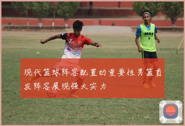 现代篮球阵容配置的重要性男篮首发阵容展现强大实力