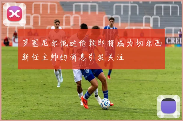 罗塞尼尔抵达伦敦即将成为切尔西新任主帅的消息引发关注