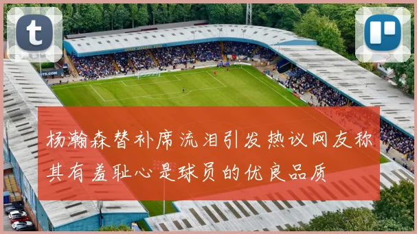 杨瀚森替补席流泪引发热议网友称其有羞耻心是球员的优良品质