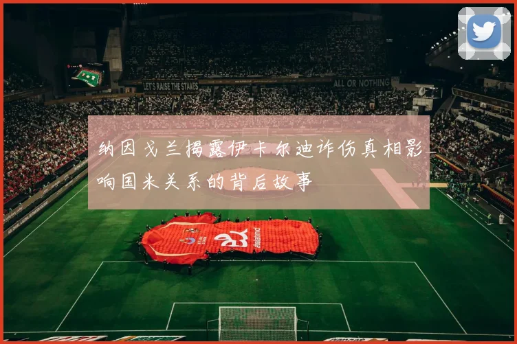 纳因戈兰揭露伊卡尔迪诈伤真相影响国米关系的背后故事