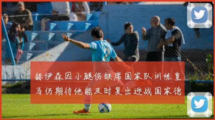 赫伊森因小腿伤缺席国家队训练皇马仍期待他能及时复出迎战国家德比