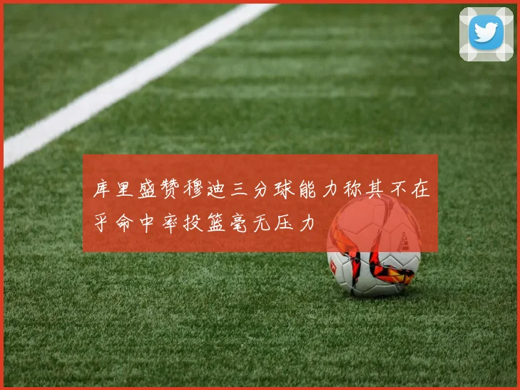 库里盛赞穆迪三分球能力称其不在乎命中率投篮毫无压力