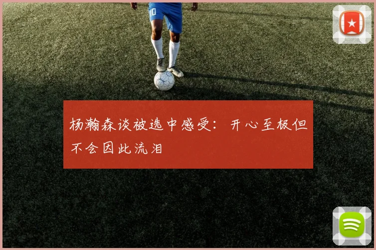 杨瀚森谈被选中感受：开心至极但不会因此流泪