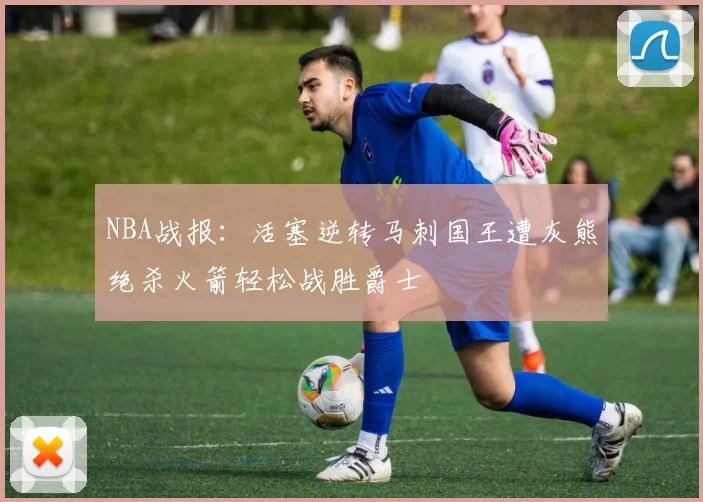 NBA战报：活塞逆转马刺国王遭灰熊绝杀火箭轻松战胜爵士
