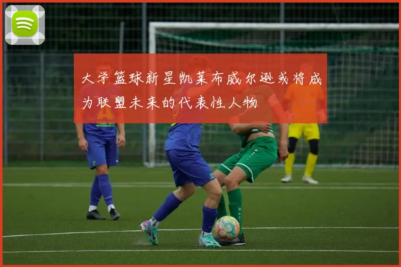 大学篮球新星凯莱布威尔逊或将成为联盟未来的代表性人物