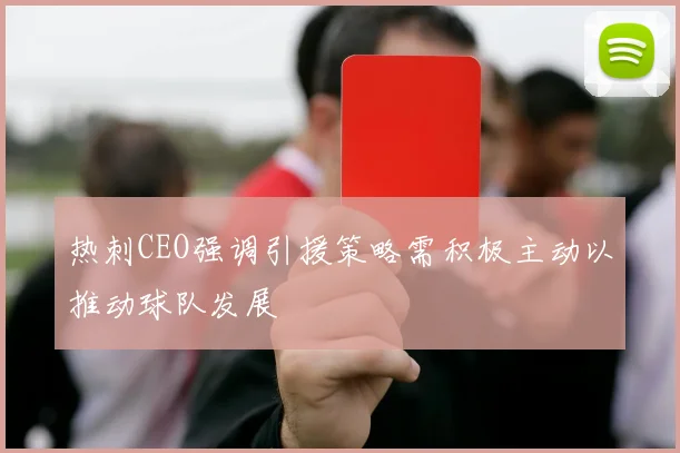 热刺CEO强调引援策略需积极主动以推动球队发展
